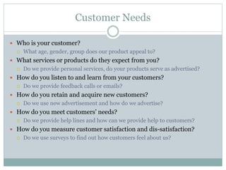 Customer Needs
 Who is your customer?
 What age, gender, group does our product appeal to?
 What services or products do they expect from you?
 Do we provide personal services, do your products serve as advertised?
 How do you listen to and learn from your customers?
 Do we provide feedback calls or emails?
 How do you retain and acquire new customers?
 Do we use new advertisement and how do we advertise?
 How do you meet customers’ needs?
 Do we provide help lines and how can we provide help to customers?
 How do you measure customer satisfaction and dis-satisfaction?
 Do we use surveys to find out how customers feel about us?
 