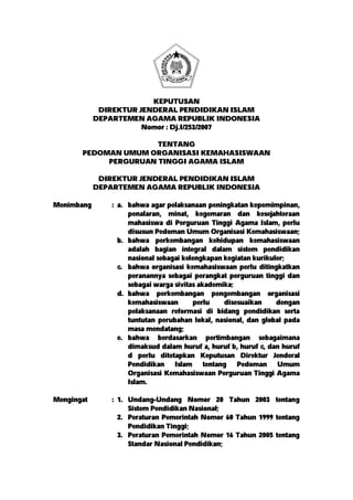 KEPUTUSAN
DIREKTUR JENDERAL PENDIDIKAN ISLAM
DEPARTEMEN AGAMA REPUBLIK INDONESIA
Nomor : Dj.I/253/2007
TENTANG
PEDOMAN UMUM ORGANISASI KEMAHASISWAAN
PERGURUAN TINGGI AGAMA ISLAM
DIREKTUR JENDERAL PENDIDIKAN ISLAM
DEPARTEMEN AGAMA REPUBLIK INDONESIA
Menimbang : a. bahwa agar pelaksanaan peningkatan kepemimpinan,
penalaran, minat, kegemaran dan kesejahteraan
mahasiswa di Perguruan Tinggi Agama Islam, perlu
disusun Pedoman Umum Organisasi Kemahasiswaan;
b. bahwa perkembangan kehidupan kemahasiswaan
adalah bagian integral dalam sistem pendidikan
nasional sebagai kelengkapan kegiatan kurikuler;
c. bahwa organisasi kemahasiswaan perlu ditingkatkan
peranannya sebagai perangkat perguruan tinggi dan
sebagai warga sivitas akademika;
d. bahwa perkembangan pengembangan organisasi
kemahasiswaan perlu disesuaikan dengan
pelaksanaan reformasi di bidang pendidikan serta
tuntutan perubahan lokal, nasional, dan global pada
masa mendatang;
e. bahwa berdasarkan pertimbangan sebagaimana
dimaksud dalam huruf a, huruf b, huruf c, dan huruf
d perlu ditetapkan Keputusan Direktur Jenderal
Pendidikan Islam tentang Pedoman Umum
Organisasi Kemahasiswaan Perguruan Tinggi Agama
Islam.
Mengingat : 1. Undang-Undang Nomor 20 Tahun 2003 tentang
Sistem Pendidikan Nasional;
2. Peraturan Pemerintah Nomor 60 Tahun 1999 tentang
Pendidikan Tinggi;
3. Peraturan Pemerintah Nomor 16 Tahun 2005 tentang
Standar Nasional Pendidikan;
 