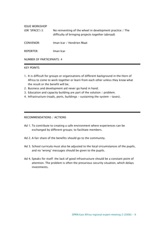 DPRN East Africa regional expert meeting 2 (2006) - 9
ISSUE WORKSHOP
(OR ‘SPACE’) 3: No reinventing of the wheel in development practice / The
difficulty of bringing projects together (abroad)
CONVENOR: Iman Icar / Hendrien Maat
REPORTER: Iman Icar
NUMBER OF PARTICIPANTS: 4
KEY POINTS
1. It is difficult for groups or organisations of different background in the Horn of
Africa to come to work together or learn from each other unless they know what
the result or the benefit will be;
2. Business and development aid never go hand in hand;
3. Education and capacity building are part of the solution / problem;
4. Infrastructure (roads, ports, buildings – sustaining the system – taxes).
RECOMMENDATIONS / ACTIONS
Ad 1. To contribute to creating a safe environment where experiences can be
exchanged by different groups; to facilitate members.
Ad 2. A fair share of the benefits should go to the community.
Ad 3. School curricula must also be adjusted to the local circumstances of the pupils,
and no ‘wrong’ messages should be given to the pupils.
Ad 4. Speaks for itself: the lack of good infrastructure should be a constant point of
attention. The problem is often the precarious security situation, which delays
investments.
 
