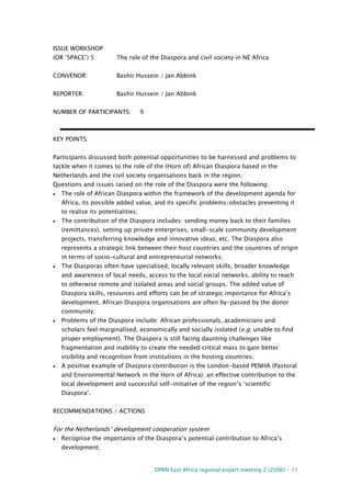 DPRN East Africa regional expert meeting 2 (2006) - 11
ISSUE WORKSHOP
(OR ‘SPACE’) 5: The role of the Diaspora and civil society in NE Africa
CONVENOR: Bashir Hussein / Jan Abbink
REPORTER: Bashir Hussein / Jan Abbink
NUMBER OF PARTICIPANTS: 9
KEY POINTS:
Participants discussed both potential opportunities to be harnessed and problems to
tackle when it comes to the role of the (Horn of) African Diaspora based in the
Netherlands and the civil society organisations back in the region.
Questions and issues raised on the role of the Diaspora were the following:
• The role of African Diaspora within the framework of the development agenda for
Africa, its possible added value, and its specific problems/obstacles preventing it
to realise its potentialities;
• The contribution of the Diaspora includes: sending money back to their families
(remittances), setting up private enterprises, small-scale community development
projects, transferring knowledge and innovative ideas, etc. The Diaspora also
represents a strategic link between their host countries and the countries of origin
in terms of socio-cultural and entrepreneurial networks;
• The Diasporas often have specialised, locally relevant skills, broader knowledge
and awareness of local needs, access to the local social networks, ability to reach
to otherwise remote and isolated areas and social groups. The added value of
Diaspora skills, resources and efforts can be of strategic importance for Africa’s
development. African Diaspora organisations are often by-passed by the donor
community;
• Problems of the Diaspora include: African professionals, academicians and
scholars feel marginalised, economically and socially isolated (e.g. unable to find
proper employment). The Diaspora is still facing daunting challenges like
fragmentation and inability to create the needed critical mass to gain better
visibility and recognition from institutions in the hosting countries;
• A positive example of Diaspora contribution is the London-based PENHA (Pastoral
and Environmental Network in the Horn of Africa): an effective contribution to the
local development and successful self-initiative of the region’s ‘scientific
Diaspora’.
RECOMMENDATIONS / ACTIONS
For the Netherlands’ development cooperation system:
• Recognise the importance of the Diaspora’s potential contribution to Africa’s
development;
 