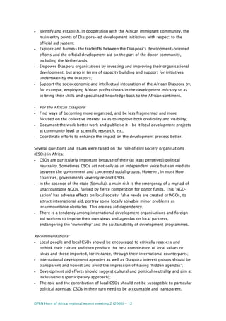 DPRN Horn of Africa regional expert meeting 2 (2006) - 12
• Identify and establish, in cooperation with the African immigrant community, the
main entry points of Diaspora-led development initiatives with respect to the
official aid system;
• Explore and harness the tradeoffs between the Diaspora’s development-oriented
efforts and the official development aid on the part of the donor community,
including the Netherlands;
• Empower Diaspora organisations by investing and improving their organisational
development, but also in terms of capacity building and support for initiatives
undertaken by the Diaspora;
• Support the socioeconomic and intellectual integration of the African Diaspora by,
for example, employing African professionals in the development industry so as
to bring their skills and specialised knowledge back to the African continent.
• For the African Diaspora:
• Find ways of becoming more organised, and be less fragmented and more
focused on the collective interest so as to improve both credibility and visibility;
• Document the work better work and publicise it – be it local development projects
at community level or scientific research, etc.;
• Coordinate efforts to enhance the impact on the development process better.
Several questions and issues were raised on the role of civil society organisations
(CSOs) in Africa:
• CSOs are particularly important because of their (at least perceived) political
neutrality. Sometimes CSOs act not only as an independent voice but can mediate
between the government and concerned social groups. However, in most Horn
countries, governments severely restrict CSOs.
• In the absence of the state (Somalia), a main risk is the emergency of a myriad of
unaccountable NGOs, fuelled by fierce competition for donor funds. This ’NGO-
sation’ has adverse effects on local society: false needs are created or NGOs, to
attract international aid, portray some locally solvable minor problems as
insurmountable obstacles. This creates aid dependency.
• There is a tendency among international development organisations and foreign
aid workers to impose their own views and agendas on local partners,
endangering the ‘ownership’ and the sustainability of development programmes.
Recommendations:
• Local people and local CSOs should be encouraged to critically reassess and
rethink their culture and then produce the best combination of local values or
ideas and those imported, for instance, through their international counterparts;
• International development agencies as well as Diaspora interest groups should be
transparent and honest and avoid the impression of having ‘hidden agendas’;
• Development aid efforts should suggest cultural and political neutrality and aim at
inclusiveness (participatory approach);
• The role and the contribution of local CSOs should not be susceptible to particular
political agendas: CSOs in their turn need to be accountable and transparent.
 