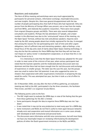 DPRN East Africa regional expert meeting 2 (2006) - 13
Reactions and evaluation
The Horn of Africa meeting and workshops were very much appreciated by
participants for personal contacts, information exchange, meaningful discussion,
and new insights. Despite this, there was general disappointment with the low
number of people participating (less than half of those who had registered). Only one
person from the Ministry of Foreign Affairs was present, one or two from the media
and from MFOs, and relatively few academic researchers. There were more people
from migrant/Diaspora groups and NGOs. There were also several independent
consultants and students. Perhaps the low attendance (27 people, and a lower
number in the afternoon) was due to the ‘unstructured’ nature of the meeting, via
the Open Space’ formula, without key note and plenary speakers. Inquiries were
made by the ASC among people absent but initially registered for the day. It emerged
that among the reasons for not participating were: lack of time and other urgent
obligations, lack of sufficient new and interesting speakers, déjà vu feelings, a too
broad focus of the day and a lack of clarity about Open Space meeting technology. It
may also be that the audience for these DRPN days feel that they will not have any
real impact on ‘policy review’ in development cooperation, or at least that this is not
the best forum to try it.
It is interesting to note that the Open Space formula was adopted for this year
in order to meet some of the criticism of last year, when various participants had
noted that the keynote speeches and the moderated plenary discussion were too
dominant and that there had not been enough time for real discussion and exchange
of experiences in smaller groups. The latter was the case this year, but the groups
were too small to realise their full potential. It was also suggested by some no-
showers that cooperation with other organisations/institutions in preparing the day
would be useful. This was attempted last year, but then it took us a lot of effort to
enlist others.
On 10 November 2006, one day after the Horn of Africa gathering, an evaluation
meeting was held at the ASC, participated in by the three conveners, the facilitator
Theo Groot, and ASC’s co-organiser Ursula Oberst.
The following points came to the fore:
• The ASC might want to evaluate the DPRN days in view of the feeling that the gain
from these gatherings for the ASC is limited;
• Some participants thought the idea to organise these DRPN days was too ‘top-
down’;
• It was noted that it may not be very productive to meet every year for a DRPN day;
• Some institutions and NGOs do not find it useful to meet again because networks
already exist and cooperation and mutual information are in some cases already
well-developed at both institutional and personal levels;
• The discussions were informative and did raise consciousness, but will most likely
not have any meaningful impact on reviewing/reformulating the development
policies of either the Dutch government ministries or the NGOs and MFOs;
 