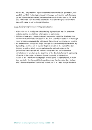 DPRN Horn of Africa regional expert meeting 2 (2006) - 14
• For the ASC: only the three regional coordinators from the ASC (Jan Abbink, Han
van Dijk and Dick Foeken) participated in the days, and no other staff. Next year
the ASC might ask at least two staff per theme group to participate in the DRPN
days. Other ASC staff should be asked to be involved in the preparation of the
days with a view to increasing participation.
Suggestions for improvement in the practical sense:
• Publish the list of participants (those having registered) on the ASC and DRPN
websites so that people know who is going to participate;
• Perhaps for next year a more structured programme should be developed that
would include an introductory speaker. But then care should be taken that enough
room for spontaneous agenda-setting and discussion group emergence remains;
• For a next round, participants might perhaps also be asked to prepare better, e.g.
by reading a common set of papers/chapters relevant to the topic of the day.
Another formula in which a great say in agenda-setting is given to the
participants is the ‘World Café’ formula, where there are one or two brief
introductions by speakers at the beginning of the day, but afterwards a grouping
of people in discussion circles that change frequently in composition;
• In view of the small numbers of people and the partly shared concerns, it might
be a possibility for the next (third) round to merge the discussion days for East
Africa and the Horn of Africa into one session, so as to create a larger audience.
 