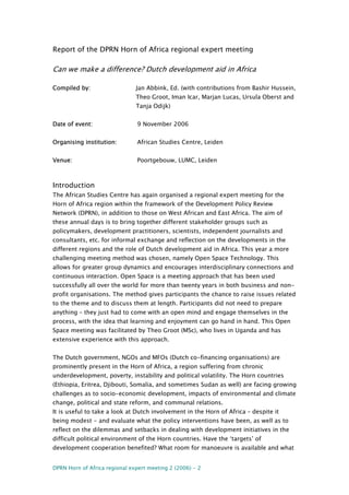DPRN Horn of Africa regional expert meeting 2 (2006) - 2
Report of the DPRN Horn of Africa regional expert meeting
Can we make a difference? Dutch development aid in Africa
Compiled by: Jan Abbink, Ed. (with contributions from Bashir Hussein,
Theo Groot, Iman Icar, Marjan Lucas, Ursula Oberst and
Tanja Odijk)
Date of event: 9 November 2006
Organising institution: African Studies Centre, Leiden
Venue: Poortgebouw, LUMC, Leiden
Introduction
The African Studies Centre has again organised a regional expert meeting for the
Horn of Africa region within the framework of the Development Policy Review
Network (DPRN), in addition to those on West African and East Africa. The aim of
these annual days is to bring together different stakeholder groups such as
policymakers, development practitioners, scientists, independent journalists and
consultants, etc. for informal exchange and reflection on the developments in the
different regions and the role of Dutch development aid in Africa. This year a more
challenging meeting method was chosen, namely Open Space Technology. This
allows for greater group dynamics and encourages interdisciplinary connections and
continuous interaction. Open Space is a meeting approach that has been used
successfully all over the world for more than twenty years in both business and non-
profit organisations. The method gives participants the chance to raise issues related
to the theme and to discuss them at length. Participants did not need to prepare
anything – they just had to come with an open mind and engage themselves in the
process, with the idea that learning and enjoyment can go hand in hand. This Open
Space meeting was facilitated by Theo Groot (MSc), who lives in Uganda and has
extensive experience with this approach.
The Dutch government, NGOs and MFOs (Dutch co-financing organisations) are
prominently present in the Horn of Africa, a region suffering from chronic
underdevelopment, poverty, instability and political volatility. The Horn countries
(Ethiopia, Eritrea, Djibouti, Somalia, and sometimes Sudan as well) are facing growing
challenges as to socio-economic development, impacts of environmental and climate
change, political and state reform, and communal relations.
It is useful to take a look at Dutch involvement in the Horn of Africa – despite it
being modest - and evaluate what the policy interventions have been, as well as to
reflect on the dilemmas and setbacks in dealing with development initiatives in the
difficult political environment of the Horn countries. Have the ‘targets’ of
development cooperation benefited? What room for manoeuvre is available and what
 
