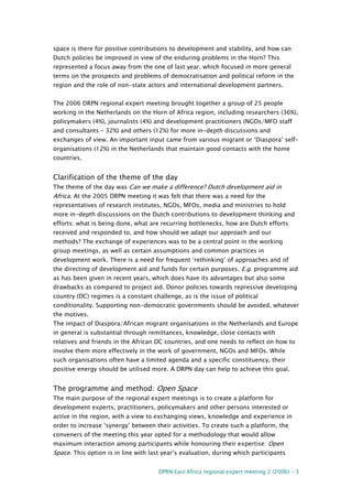 DPRN East Africa regional expert meeting 2 (2006) - 3
space is there for positive contributions to development and stability, and how can
Dutch policies be improved in view of the enduring problems in the Horn? This
represented a focus away from the one of last year, which focused in more general
terms on the prospects and problems of democratisation and political reform in the
region and the role of non-state actors and international development partners.
The 2006 DRPN regional expert meeting brought together a group of 25 people
working in the Netherlands on the Horn of Africa region, including researchers (36%),
policymakers (4%), journalists (4%) and development practitioners (NGOs/MFO staff
and consultants – 32%) and others (12%) for more in-depth discussions and
exchanges of view. An important input came from various migrant or ‘Diaspora’ self-
organisations (12%) in the Netherlands that maintain good contacts with the home
countries.
Clarification of the theme of the day
The theme of the day was Can we make a difference? Dutch development aid in
Africa. At the 2005 DRPN meeting it was felt that there was a need for the
representatives of research institutes, NGOs, MFOs, media and ministries to hold
more in-depth discussions on the Dutch contributions to development thinking and
efforts: what is being done, what are recurring bottlenecks, how are Dutch efforts
received and responded to, and how should we adapt our approach and our
methods? The exchange of experiences was to be a central point in the working
group meetings, as well as certain assumptions and common practices in
development work. There is a need for frequent ‘rethinking’ of approaches and of
the directing of development aid and funds for certain purposes. E.g. programme aid
as has been given in recent years, which does have its advantages but also some
drawbacks as compared to project aid. Donor policies towards repressive developing
country (DC) regimes is a constant challenge, as is the issue of political
conditionality. Supporting non-democratic governments should be avoided, whatever
the motives.
The impact of Diaspora/African migrant organisations in the Netherlands and Europe
in general is substantial through remittances, knowledge, close contacts with
relatives and friends in the African DC countries, and one needs to reflect on how to
involve them more effectively in the work of government, NGOs and MFOs. While
such organisations often have a limited agenda and a specific constituency, their
positive energy should be utilised more. A DRPN day can help to achieve this goal.
The programme and method: Open Space
The main purpose of the regional expert meetings is to create a platform for
development experts, practitioners, policymakers and other persons interested or
active in the region, with a view to exchanging views, knowledge and experience in
order to increase ‘synergy’ between their activities. To create such a platform, the
conveners of the meeting this year opted for a methodology that would allow
maximum interaction among participants while honouring their expertise: Open
Space. This option is in line with last year’s evaluation, during which participants
 