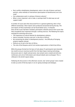 DPRN East Africa regional expert meeting 2 (2006) - 5
• Post-conflict rehabilitation/development; what is the role of donors and local
partners, what methods of intervention (participation of beneficiaries) are to be
used?
• Can collaboration work in settings of diverse cultures?
• What is more important: aid or trade, or perhaps both? In what way can aid
support trade?
A number of issues were then discussed first in a general gathering, then in four
different workshops. Short reports were produced and posted during the day. The
end reports of these workshops can be found below (see p. 4 onwards)
Once all the issues had been reviewed, participants selected several main issues that
they considered most important through a ranking exercise. The following five topics
emerged for workshop discussion:
• The importance of cultural identity for development relations;
• How to stimulate ‘business and care’ in the Horn of Africa?
• No reinventing the wheel in development practice / the difficulty of bringing
projects together abroad;
• Political use of aid in the Horn of Africa;
• The role of the Diaspora and of civil society organisations in North East Africa.
While the groups formed (on the basis of only about 25 participants) were basically
too small to ensure maximum profit from the Open Space meeting technology,
discussions were in-depth and personal, new contacts were created and old ones
reinforced, and a lot of information and relevant details were exchanged. This is
reflected in the (brief) reports below.
Following the discussions in the afternoon session, two ‘action groups’ were created
to take up some of the key topics in an on-going exchange and dialogue.
 