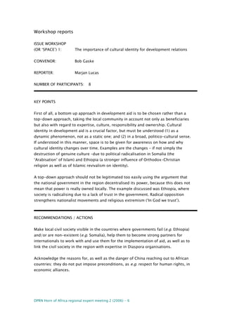 DPRN Horn of Africa regional expert meeting 2 (2006) - 6
Workshop reports
ISSUE WORKSHOP
(OR ‘SPACE’) 1: The importance of cultural identity for development relations
CONVENOR: Bob Gaske
REPORTER: Marjan Lucas
NUMBER OF PARTICIPANTS: 8
KEY POINTS
First of all, a bottom up approach in development aid is to be chosen rather than a
top-down approach, taking the local community in account not only as beneficiaries
but also with regard to expertise, culture, responsibility and ownership. Cultural
identity in development aid is a crucial factor, but must be understood (1) as a
dynamic phenomenon, not as a static one; and (2) in a broad, politico-cultural sense.
If understood in this manner, space is to be given for awareness on how and why
cultural identity changes over time. Examples are the changes – if not simply the
destruction of genuine culture –due to political radicalisation in Somalia (the
‘Arabisation’ of Islam) and Ethiopia (a stronger influence of Orthodox-Christian
religion as well as of Islamic revivalism on identity).
A top-down approach should not be legitimated too easily using the argument that
the national government in the region decentralised its power, because this does not
mean that power is really owned locally. The example discussed was Ethiopia, where
society is radicalising due to a lack of trust in the government. Radical opposition
strengthens nationalist movements and religious extremism (‘In God we trust’).
RECOMMENDATIONS / ACTIONS
Make local civil society visible in the countries where governments fail (e.g. Ethiopia)
and/or are non-existent (e.g. Somalia), help them to become strong partners for
internationals to work with and use them for the implementation of aid, as well as to
link the civil society in the region with expertise in Diaspora organisations.
Acknowledge the reasons for, as well as the danger of China reaching out to African
countries: they do not put impose preconditions, as e.g. respect for human rights, in
economic alliances.
 