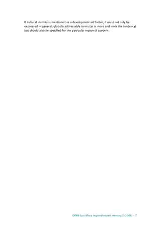 DPRN East Africa regional expert meeting 2 (2006) - 7
If cultural identity is mentioned as a development aid factor, it must not only be
expressed in general, globally addressable terms (as is more and more the tendency)
but should also be specified for the particular region of concern.
 
