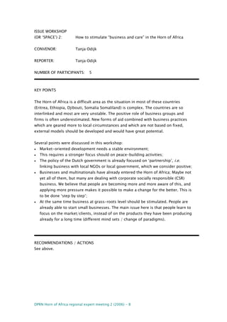DPRN Horn of Africa regional expert meeting 2 (2006) - 8
ISSUE WORKSHOP
(OR ‘SPACE’) 2: How to stimulate “business and care” in the Horn of Africa
CONVENOR: Tanja Odijk
REPORTER: Tanja Odijk
NUMBER OF PARTICIPANTS: 5
KEY POINTS
The Horn of Africa is a difficult area as the situation in most of these countries
(Eritrea, Ethiopia, Djibouti, Somalia Somaliland) is complex. The countries are so
interlinked and most are very unstable. The positive role of business groups and
firms is often underestimated. New forms of aid combined with business practices
which are geared more to local circumstances and which are not based on fixed,
external models should be developed and would have great potential.
Several points were discussed in this workshop:
• Market-oriented development needs a stable environment;
• This requires a stronger focus should on peace-building activities;
• The policy of the Dutch government is already focused on ‘partnership’, i.e.
linking business with local NGOs or local government, which we consider positive;
• Businesses and multinationals have already entered the Horn of Africa; Maybe not
yet all of them, but many are dealing with corporate socially responsible (CSR)
business. We believe that people are becoming more and more aware of this, and
applying more pressure makes it possible to make a change for the better. This is
to be done ‘step by step’;
• At the same time business at grass-roots level should be stimulated. People are
already able to start small businesses. The main issue here is that people learn to
focus on the market/clients, instead of on the products they have been producing
already for a long time (different mind sets / change of paradigms).
RECOMMENDATIONS / ACTIONS
See above.
 