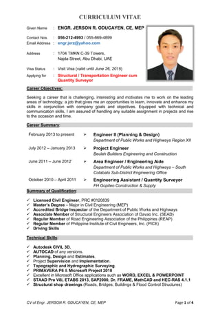 CURRICULUM VITAE
CV of Engr. JERSON R. ODUCAYEN, CE, MEP Page 1 of 4
Given Name : ENGR. JERSON R. ODUCAYEN, CE, MEP
Contact Nos. : 056-212-4993 / 055-669-4899
Email Address : engr.jerz@yahoo.com
Address : 1704 TMKN C-39 Towers,
Najda Street, Abu Dhabi, UAE
Visa Status : Visit Visa (valid until June 26, 2015)
Applying for : Structural / Transportation Engineer cum
Quantity Surveyor
Career Objectives: -
Seeking a career that is challenging, interesting and motivates me to work on the leading
areas of technology, a job that gives me an opportunities to learn, innovate and enhance my
skills in conjunction with company goals and objectives. Equipped with technical and
communication skills, I am assured of handling any suitable assignment in projects and rise
to the occasion and time.
Career Summary: -
February 2013 to present  Engineer II (Planning & Design)
Department of Public Works and Highways Region XII
July 2012 – January 2013  Project Engineer
Beulah Builders Engineering and Construction
June 2011 – June 2012`  Area Engineer / Engineering Aide
Department of Public Works and Highways – South
Cotabato Sub-District Engineering Office
October 2010 – April 2011  Engineering Assistant / Quantity Surveyor
FH Gopiteo Construction & Supply
Summary of Qualification: -
 Licensed Civil Engineer, PRC #0120839
 Master’s Degree – Major in Civil Engineering (MEP)
 Accredited Bridge Inspector of the Department of Public Works and Highways
 Associate Member of Structural Engineers Association of Davao Inc. (SEAD)
 Regular Member of Road Engineering Association of the Philippines (REAP)
 Regular Member of Philippine Institute of Civil Engineers, Inc. (PICE)
 Driving Skills
Technical Skills: -
 Autodesk CIVIL 3D.
 AUTOCAD of any versions.
 Planning, Design and Estimates.
 Project Supervision and Implementation.
 Topographic and Hydrographic Surveying.
 PRIMAVERA P6 & Microsoft Project 2010
 Excellent in Microsoft Office applications such as WORD, EXCEL & POWERPOINT
 STAAD Pro V8i, ETABS 2013, SAP2000, Dr. FRAME, MathCAD and HEC-RAS 4.1.1
 Structural shop drawings (Roads, Bridges, Buildings & Flood Control Structures)
 