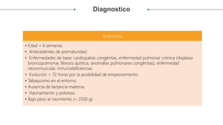 Diagnostico
Anamnesis
• Edad < 6 semanas.
• Antecedentes de prematuridad.
• Enfermedades de base: cardiopatías congénitas, enfermedad pulmonar crónica (displasia
broncopulmonar, fibrosis quística, anomalías pulmonares congénitas), enfermedad
neuromuscular, inmunodeficiencias.
• Evolución < 72 horas por la posibilidad de empeoramiento.
• Tabaquismo en el entorno.
• Ausencia de lactancia materna.
• Hacinamiento y pobreza.
• Bajo peso al nacimiento (< 2500 g).
 