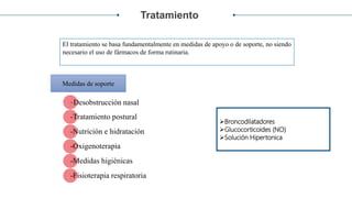 Tratamiento
-Desobstrucción nasal
-Tratamiento postural
-Nutrición e hidratación
-Oxigenoterapia
-Medidas higiénicas
-Fisioterapia respiratoria
Medidas de soporte
El tratamiento se basa fundamentalmente en medidas de apoyo o de soporte, no siendo
necesario el uso de fármacos de forma rutinaria.
Broncodilatadores
Glucocorticoides (NO)
Solución Hipertonica al 3%
 