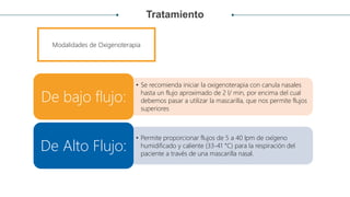 Tratamiento
• Se recomienda iniciar la oxigenoterapia con canula nasales
hasta un flujo aproximado de 2 l/ min, por encima del cual
debemos pasar a utilizar la mascarilla, que nos permite flujos
superiores
De bajo flujo:
• Permite proporcionar flujos de 5 a 40 lpm de oxígeno
humidificado y caliente (33-41 °C) para la respiración del
paciente a través de una mascarilla nasal.
De Alto Flujo:
Modalidades de Oxigenoterapia
 