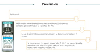 Prevención
Palivizumab
Ampliamente recomendado como anticuerpo monoclonal dirigido
contra las glicoproteínas de la superficie del VRS
La vía de administración es intramuscular, y la dosis recomendada es 15
mg/kg.
Se recomiendan cinco dosis totales, a los 0, 1, 2, 3 y 4 meses. No debe
ser utilizado en infección aguda, pero un episodio previo de
bronquiolitis no contraindica su uso.
 
