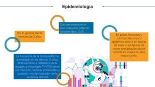 Epidemiologia
Con predominio en el
sexo masculino (relación
varonhembra: 1,5/1)
En países tropicales y
subtropicales el pico
epidémico ocurre en épocas
de lluvia, o en épocas de
mayor precipitación pluvial
durante los meses de abril,
mayo y junio.
Por lo general afecta
menores de 2 años
La frecuencia de la bronquiolitis ha
aumentado en los últimos 10 años,
atribuyéndose a disbalance de la
respuesta inmunitaria Th1/Th2 frente
a la infección, factores ambientales y
aumento –no demostrado– de la
virulencia del VSR
 