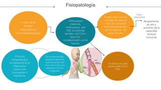 Fisiopatología
Se ha demostrado
experimentalmente
que a la acción del
virus se le suma una
respuesta inmune
exagerada
El hecho
fisiopatológico
fundamental es la
inflamación,
obstrucción
bronquiolar e
hipoxemia.
-Anticuerpos
maternos.
-Anticuerpos anti
VSR, se estimula
también Linf CD4+
tipos th2.
correlacionado con la
hipoxia.
Se destaca el papel
desfavorable de linf
CD8+
A esto se le suma la
entrada de calcio al
músculo causando
broncoespasmo por
de resistencia de
salida de aire.
A esto se le
añaden
mecanismos
inmunopatologicos
.
Como
consecuencia
Atrapamiento
de aire y
aumento de la
capacidad
residual
funcional
 