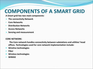 COMPONENTS OF A SMART GRID
A Smart grid has two main components:
 The connectivity Network
• Core Networks
• Distribution Networks
• Access Networks
 Sensing and measurement
CORE NETWORK:
The Core network handles connectivity between substations and utilities’ head
offices. Technologies used for core network implementation include:
 Wireline technologies
• Fiber
 Wireless technologies
• WiMAX
 