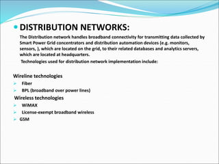  DISTRIBUTION NETWORKS:
The Distribution network handles broadband connectivity for transmitting data collected by
Smart Power Grid concentrators and distribution automation devices (e.g. monitors,
sensors, ), which are located on the grid, to their related databases and analytics servers,
which are located at headquarters.
Technologies used for distribution network implementation include:
Wireline technologies
 Fiber
 BPL (broadband over power lines)
Wireless technologies
 WiMAX
 License-exempt broadband wireless
 GSM
 