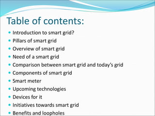 Table of contents:
 Introduction to smart grid?
 Pillars of smart grid
 Overview of smart grid
 Need of a smart grid
 Comparison between smart grid and today’s grid
 Components of smart grid
 Smart meter
 Upcoming technologies
 Devices for it
 Initiatives towards smart grid
 Benefits and loopholes
 