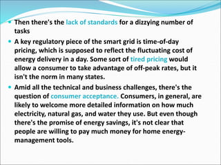  Then there's the lack of standards for a dizzying number of
tasks
 A key regulatory piece of the smart grid is time-of-day
pricing, which is supposed to reflect the fluctuating cost of
energy delivery in a day. Some sort of tired pricing would
allow a consumer to take advantage of off-peak rates, but it
isn't the norm in many states.
 Amid all the technical and business challenges, there's the
question of consumer acceptance. Consumers, in general, are
likely to welcome more detailed information on how much
electricity, natural gas, and water they use. But even though
there's the promise of energy savings, it's not clear that
people are willing to pay much money for home energy-
management tools.
 