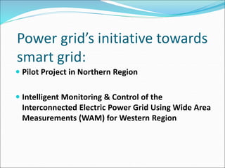 Power grid’s initiative towards
smart grid:
 Pilot Project in Northern Region
 Intelligent Monitoring & Control of the
Interconnected Electric Power Grid Using Wide Area
Measurements (WAM) for Western Region
 