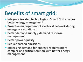 Benefits of smart grid:
 Integrate isolated technologies : Smart Grid enables
better energy management.
 Proactive management of electrical network during
emergency situations.
 Better demand supply / demand response
management.
 Better power quality
 Reduce carbon emissions.
 Increasing demand for energy : requires more
complex and critical solution with better energy
management
 