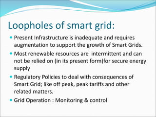 Loopholes of smart grid:
 Present Infrastructure is inadequate and requires
augmentation to support the growth of Smart Grids.
 Most renewable resources are intermittent and can
not be relied on (in its present form)for secure energy
supply
 Regulatory Policies to deal with consequences of
Smart Grid; like off peak, peak tariffs and other
related matters.
 Grid Operation : Monitoring & control
 