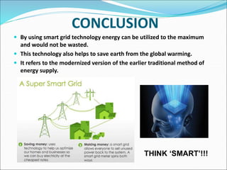 CONCLUSION
 By using smart grid technology energy can be utilized to the maximum
and would not be wasted.
 This technology also helps to save earth from the global warming.
 It refers to the modernized version of the earlier traditional method of
energy supply.
THINK ‘SMART’!!!
 