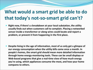 What would a smart grid be able to do
that today's not-so-smart grid can't?
 Right now, if there's a breakdown at your local substation, the utility
usually finds out when customers call to complain. Placing a networked
sensor inside a transformer or along wires could locate and report a
problem, or prevent it from happening in the first place.
 Despite living in the age of information, most of us only get a glimpse of
our energy consumption when the utility bills come once a month. In
people's homes, the smart grid should mean more detailed information
through home energy-monitoring tools. These can be small displays or
Web-based programs that give a real-time view of how much energy
you're using, which appliances consume the most, and how your home
compares to others.
 