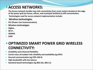  ACCESS NETWORKS:
The Access network handles last-mile connectivity from smart meters located on the edge
of the power grid (at homes, offices, and municipal facilities) to SPG concentrators.
Technologies used for access network implementation include:
 Wireline technologies
 PLC (Power Line Communication),
 Wireless technologies
 ZigBee ,
 Wi-Fi ,
 WiMAX
 GSM
 OPTIMIZED SMART POWER GRID WIRELESS
CONNECTIVITY:
 Scalability and enhanced flexibility
 Carrier-class all outdoor link reliability and availability (eg IP67)
 Secured communication (eg FIPS-140-2)
 High bandwidth with low latency
 Standard-based technologies (eg 802.16e, 802.11)
 