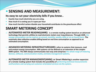  SENSING AND MEASUREMENT:
Its easy to cut your electricity bills if you know…
 Exactly how much electricity you are using.
 How much it is costing you in rupee per hour
 How much harmful carbon dioxide your household contributes to the greenhouse effect
SMART METERING CONCEPT
o AUTOMATED METER READING(AMR): is a remote reading system based on an advanced
technology that permits utilities to read electronic meters over long distances. Through AMR, the
energy consumption can be read on an annual, monthly, weekly, daily or on an hourly basis. The
automatic data collection enables billing based on real time consumption as opposed to an
estimated consumption.
o ADVANCED METERING INFRASTRUCTURE(AMI): refers to systems that measure, read
and analyse energy consumption. AMI systems can be defined as an extension of the simpler
AMR-system. The AMI always communicates two-way and comprises the whole range of metering
devices, software, communication media, and data management systems.
o AUTOMATED METER MANAGEMENT(AMM): or Smart Metering is another expansion
of a remote reading system that includes the possibility of performing technical measurements
and functions and carrying out customer-orientated services via the system.
 