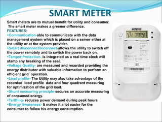 SMART METER
Smart meters are to mutual benefit for utility and consumer.
The smart meter makes a greener difference.
FEATURES:
Communication-able to communicate with the data
management system which is placed on a server either at
the utility or at the system provider.
Smart disconnect/reconnect-allows the utility to switch off
the power remotely and to switch the power back on.
Tamper Protection- is integrated as a real time clock will
stamp any breaking of the seal.
Voltage Quality- are measured and recorded providing the
energy distributor with valuable information to perform an
efficient grid operation.
Load profile- The Utility may also take advantage of the
recorded load profile data and four quadrant measuring
for optimization of the grid load.
Shunt measuring principle-secures an accurate measuring
of consumed energy.
Tariffing- reduces power demand during peak hours
Energy Awareness- It makes it a lot easier for the
consumer to follow his energy consumption.
 