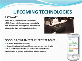 UPCOMING TECHNOLOGIES
PICOWATT:
These are strategically placed smart plugs
which fit over existing outlets, are essentially
mini Wi-Fi routers running Linux, each capable
of gathering data and controlling devices.
GOOGLE POWERMETER ENERGY TRACKER:
 It works without smart meter
 In combination with Power Meter, a person can view details,
such as real-time electricity use and weekly trends from a
Web browser or using a smart phone running iGoogle.
 