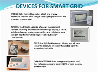 DEVICES FOR SMART GRID
ONZO: is a slick-looking energy display and wireless
sensor kit that runs on energy harvested from the
home electrical cable.
ENERGY DETECTIVE: is an energy management tool
that helps consumers to save 10-20% of their monthly
electricity bill.
ENERGY HUB: Energy Hub makes a high-end energy
dashboard that will offer Google Docs-style spreadsheets and
graphs of resource use.
TENDRIL: Tendril sells a combo of energy management
services, including a wireless in-home energy display, a smart,
web-based energy portal, smart outlets and cell phone apps
that can help homeowners diagnose and cut energy
consumption.
 