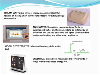 DREAM WATTS: is a wireless energy management tool that
focuses on making smart thermostats effective for cutting energy
consumption.
AGILEWAVES: The system, custom-designed for larger
buildings and higher-end homes, needs to be installed by an
electrician and can also be used to dim lights, turn on and off
heating and cooling, and adjust smart appliances.
GOOGLE POWERMETER: it is an online energy information
tool
GREEN BOX: Green Box is focusing on the software side of
things with its web-based energy tool.
 