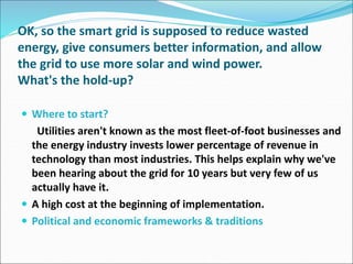 OK, so the smart grid is supposed to reduce wasted
energy, give consumers better information, and allow
the grid to use more solar and wind power.
What's the hold-up?
 Where to start?
Utilities aren't known as the most fleet-of-foot businesses and
the energy industry invests lower percentage of revenue in
technology than most industries. This helps explain why we've
been hearing about the grid for 10 years but very few of us
actually have it.
 A high cost at the beginning of implementation.
 Political and economic frameworks & traditions
 