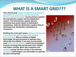 WHAT IS A SMART GRID???
This electric grid delivers electricity from points of
generation to consumers, and the electricity
delivery network functions via two primary systems:
the transmission system and the distribution
system. The transmission system delivers
electricity from power plants to distribution
substations, while the distribution system delivers
electricity from distribution substations to
consumers.
Building the smart grid means adding computer and
communications technology to the existing
electricity grid. With an overlay of digital
technology, the grid promises to operate more
efficiently and reliably. It can also accommodate
more solar and wind power, which are inconsistent
sources of energy that can become more reliable
with better controls. Much like computers and
routers manage the flow of bits on the Internet,
smart-grid technologies use information to optimize
the flow of electricity.
 