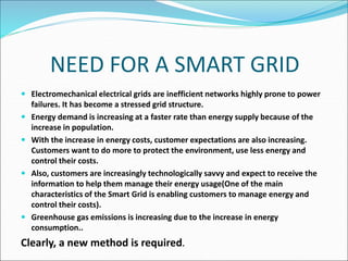 NEED FOR A SMART GRID
 Electromechanical electrical grids are inefficient networks highly prone to power
failures. It has become a stressed grid structure.
 Energy demand is increasing at a faster rate than energy supply because of the
increase in population.
 With the increase in energy costs, customer expectations are also increasing.
Customers want to do more to protect the environment, use less energy and
control their costs.
 Also, customers are increasingly technologically savvy and expect to receive the
information to help them manage their energy usage(One of the main
characteristics of the Smart Grid is enabling customers to manage energy and
control their costs).
 Greenhouse gas emissions is increasing due to the increase in energy
consumption..
Clearly, a new method is required.
 