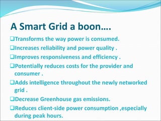 A Smart Grid a boon….
Transforms the way power is consumed.
Increases reliability and power quality .
Improves responsiveness and efficiency .
Potentially reduces costs for the provider and
consumer .
Adds intelligence throughout the newly networked
grid .
Decrease Greenhouse gas emissions.
Reduces client-side power consumption ,especially
during peak hours.
 