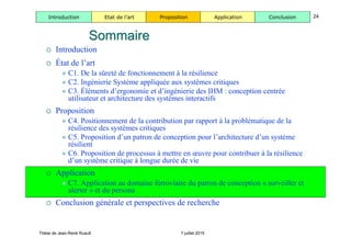 Thèse de Jean-René Ruault 7 juillet 2015
Introduction Etat de l’art Proposition Application Conclusion 24
 Introduction
 État de l’art
 C1. De la sûreté de fonctionnement à la résilience
 C2. Ingénierie Système appliquée aux systèmes critiques
 C3. Éléments d’ergonomie et d’ingénierie des IHM : conception centrée
utilisateur et architecture des systèmes interactifs
 Proposition
 C4. Positionnement de la contribution par rapport à la problématique de la
résilience des systèmes critiques
 C5. Proposition d’un patron de conception pour l’architecture d’un système
résilient
 C6. Proposition de processus à mettre en œuvre pour contribuer à la résilience
d’un système critique à longue durée de vie
 Application
 C7. Application au domaine ferroviaire du patron de conception « surveiller et
alerter » et du persona
 Conclusion générale et perspectives de recherche
SommaireSommaire
 