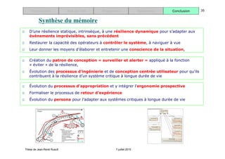 Thèse de Jean-René Ruault 7 juillet 2015
Introduction Etat de l’art Proposition Application Conclusion 35
Synthèse du mémoire
 D’une résilience statique, intrinsèque, à une résilience dynamique pour s’adapter aux
évènements imprévisibles, sans précédent
 Restaurer la capacité des opérateurs à contrôler le système, à naviguer à vue
 Leur donner les moyens d’élaborer et entretenir une conscience de la situation,
 Création du patron de conception « surveiller et alerter » appliqué à la fonction
« éviter » de la résilience,
 Évolution des processus d’ingénierie et de conception centrée utilisateur pour qu’ils
contribuent à la résilience d’un système critique à longue durée de vie
 Évolution du processus d’appropriation et y intégrer l’ergonomie prospective
 Formaliser le processus de retour d’expérience
 Évolution du persona pour l’adapter aux systèmes critiques à longue durée de vie
 