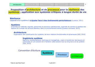 Thèse de Jean-René Ruault 7 juillet 2015
7Introduction Etat de l’art Proposition Application Conclusion
Ingénierie système
Approche multidisciplinaire, technique et managériale, visant à transformer des besoins et
contraintes en une solution et à maintenir cette solution tout au long de la vie du système
[ISO, 2015]
Architecture
Organisation des constituants d’un système, de leurs relations fonctionnelles et dynamiques [ISO, 2010]
Système
Ensemble de matériels, logiciels, personnels et processus opérationnels, organisés de manière à satisfaire les
besoins et à remplir les services attendus, dans un environnement donné [Luzeaux et Ruault, 2013]
Résilience
Capacité d’un système à s’ajuster face à des événements perturbateurs [Luzeaux, 2011]
Proposition d’architecture et de processus pour la résilience des
systèmes ; application aux systèmes critiques à longue durée de vie
Processus
Architecture
Système
Convention d’écriture
 