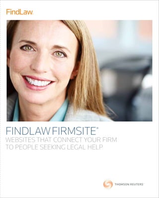 Find the FIRMSITE solution that’s right for you
Your local FindLaw consultant will help you plan the best approach
to reach potential clients.
(866) 44-FindLaw (866) 443-4635 | LawyerMarketing.com
© 2011 FindLaw, a Thomson Reuters business L-353019/08-11
FindLawfirmsite®
websites that connect your firm
to people seeking legal help
blog services
FindLaw’s blog services
capitalize on the growing
importance of social media,
enabling law firms to
attract new clients with
fresh, keyword-rich content.
online advertising
Each month, four million
people visit FindLaw.com
for legal information
or to find an attorney,*
resulting in qualified
leads for the law firms
that advertise there.
FIRMSITE®
WEBSITES
We design websites with
your business objectives
in mind, so they convey
your unique professional
image to potential clients
and target just the right
kinds of cases.
VIDEO PRODUCTION
AND DISTRIBUTION
From planning to
production, FindLaw
is an expert at creating
and distributing law firm
videos that convey your
expertise in a direct and
memorable way.
WEB ADVANTAGE
Even in highly competitive
markets, our advanced
search engine market-
ing strategies can drive a
higher volume of qualified
traffic to your website.
*Source: Omniture SiteCatalyst Traffic Reporting, 2011
GO EAST
FindLaw - a Thomson Reuters Co. LITERATURE NO PROJECT NO PAGE(S) SIZE INK(S)
FirmSite Folder L-353019 68235 2 18'' x 16.25'' 4 color process CYAN MAGENTA YELLOW BLACK
 
