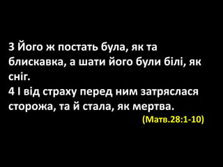 3 Його ж постать була, як та
блискавка, а шати його були білі, як
сніг.
4 І від страху перед ним затряслася
сторожа, та й стала, як мертва.
(Матв.28:1-10)
 