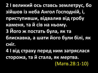 2 І великий ось ставсь землетрус, бо
зійшов із неба Ангол Господній, і,
приступивши, відвалив від гробу
каменя, та й сів на ньому.
3 Його ж постать була, як та
блискавка, а шати його були білі, як
сніг.
4 І від страху перед ним затряслася
сторожа, та й стала, як мертва.
(Матв.28:1-10)
 
