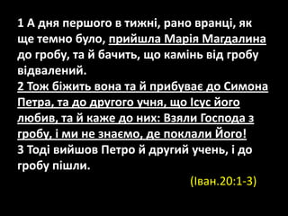 1 А дня першого в тижні, рано вранці, як
ще темно було, прийшла Марія Магдалина
до гробу, та й бачить, що камінь від гробу
відвалений.
2 Тож біжить вона та й прибуває до Симона
Петра, та до другого учня, що Ісус його
любив, та й каже до них: Взяли Господа з
гробу, і ми не знаємо, де поклали Його!
3 Тоді вийшов Петро й другий учень, і до
гробу пішли. (Iван.20:1-3)
(Iван.20:1-3)
 