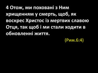 4 Отож, ми поховані з Ним
хрищенням у смерть, щоб, як
воскрес Христос із мертвих славою
Отця, так щоб і ми стали ходити в
обновленні життя.
(Рим.6:4)
 