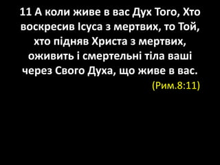 11 А коли живе в вас Дух Того, Хто
воскресив Ісуса з мертвих, то Той,
хто підняв Христа з мертвих,
оживить і смертельні тіла ваші
через Свого Духа, що живе в вас.
(Рим.8:11)
 
