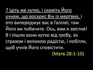 7 Ідіть же хутко, і скажіть Його
учням, що воскрес Він із мертвих, і
ото випереджує вас в Галілеї, там
Його ви побачите. Ось, вам я звістив!
8 І пішли вони хутко від гробу, зо
страхом і великою радістю, і побігли,
щоб учнів Його сповістити.
(Матв.28:1-10)
 