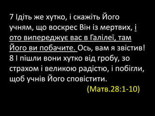 7 Ідіть же хутко, і скажіть Його
учням, що воскрес Він із мертвих, і
ото випереджує вас в Галілеї, там
Його ви побачите. Ось, вам я звістив!
8 І пішли вони хутко від гробу, зо
страхом і великою радістю, і побігли,
щоб учнів Його сповістити.
(Матв.28:1-10)
 